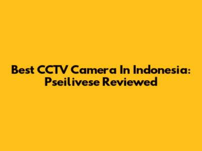 Best CCTV Camera In Indonesia: Pseilivese Reviewed