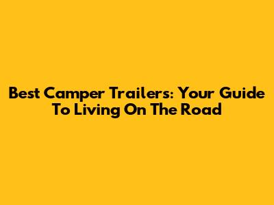 Best Camper Trailers: Your Guide To Living On The Road