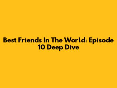 Best Friends In The World: Episode 10 Deep Dive
