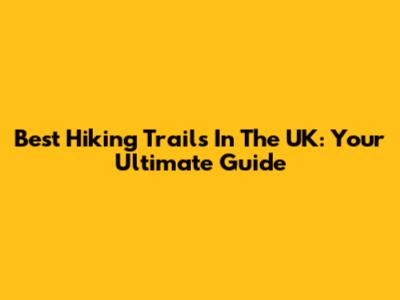 Best Hiking Trails In The UK: Your Ultimate Guide