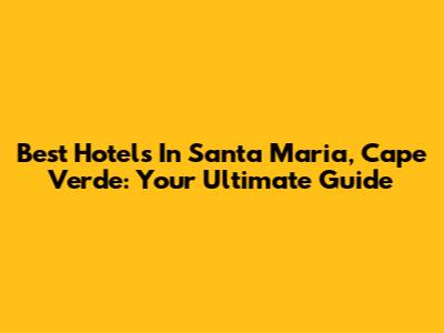 Best Hotels In Santa Maria, Cape Verde: Your Ultimate Guide