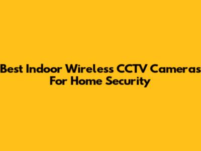 Best Indoor Wireless CCTV Cameras For Home Security