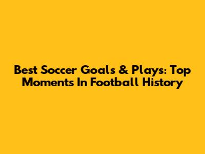 Best Soccer Goals & Plays: Top Moments In Football History