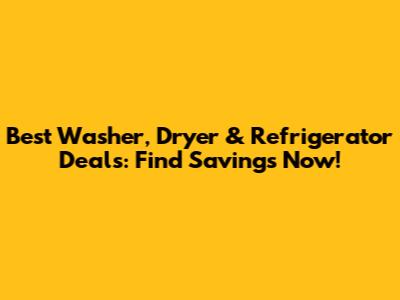 Best Washer, Dryer & Refrigerator Deals: Find Savings Now!