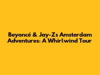 Beyoncé & Jay-Z's Amsterdam Adventures: A Whirlwind Tour