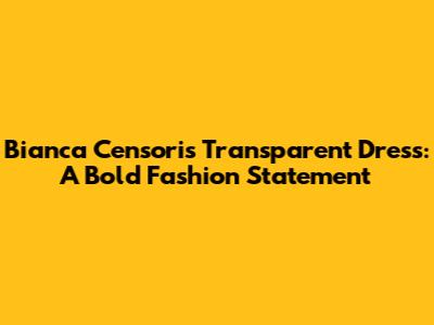Bianca Censori's Transparent Dress: A Bold Fashion Statement