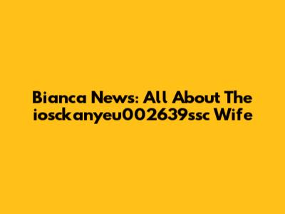 Bianca News: All About The "iosckanyeu002639ssc" Wife