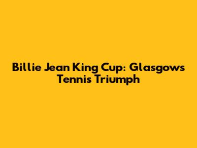Billie Jean King Cup: Glasgow's Tennis Triumph