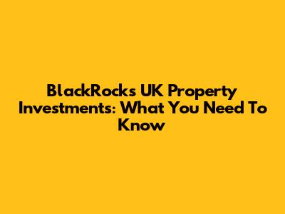 BlackRock's UK Property Investments: What You Need To Know
