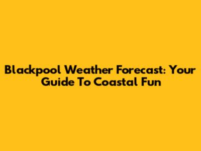 Blackpool Weather Forecast: Your Guide To Coastal Fun