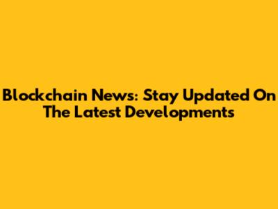 Blockchain News: Stay Updated On The Latest Developments