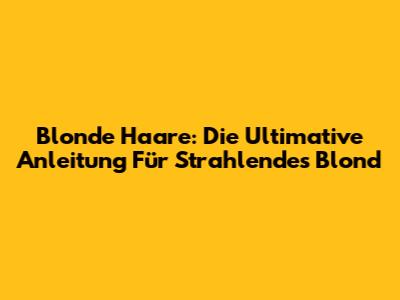 Blonde Haare: Die Ultimative Anleitung Für Strahlendes Blond