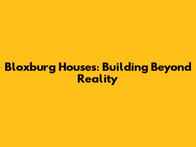 Bloxburg Houses: Building Beyond Reality