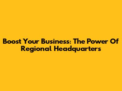 Boost Your Business: The Power Of Regional Headquarters