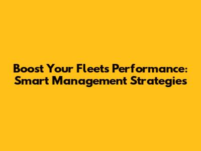 Boost Your Fleet's Performance: Smart Management Strategies