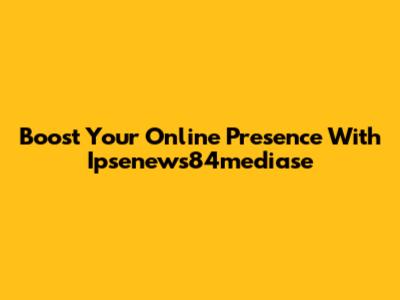 Boost Your Online Presence With Ipsenews84mediase