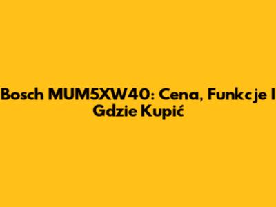 Bosch MUM5XW40: Cena, Funkcje I Gdzie Kupić