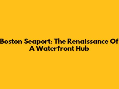 Boston Seaport: The Renaissance Of A Waterfront Hub