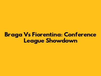 Braga Vs Fiorentina: Conference League Showdown