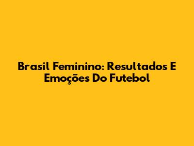 Brasil Feminino: Resultados E Emoções Do Futebol