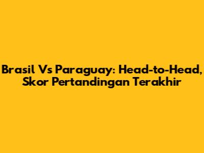 Brasil Vs Paraguay: Head-to-Head, Skor Pertandingan Terakhir