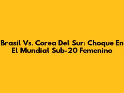 Brasil Vs. Corea Del Sur: Choque En El Mundial Sub-20 Femenino