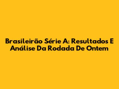 Brasileirão Série A: Resultados E Análise Da Rodada De Ontem