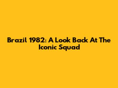 Brazil 1982: A Look Back At The Iconic Squad