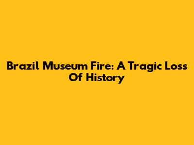 Brazil Museum Fire: A Tragic Loss Of History