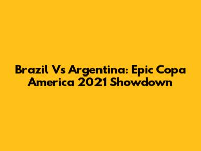 Brazil Vs Argentina: Epic Copa America 2021 Showdown