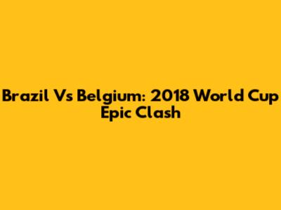 Brazil Vs Belgium: 2018 World Cup Epic Clash
