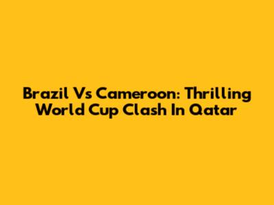 Brazil Vs Cameroon: Thrilling World Cup Clash In Qatar