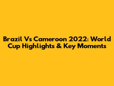Brazil Vs Cameroon 2022: World Cup Highlights & Key Moments