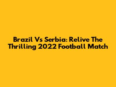 Brazil Vs Serbia: Relive The Thrilling 2022 Football Match