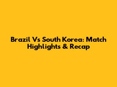 Brazil Vs South Korea: Match Highlights & Recap