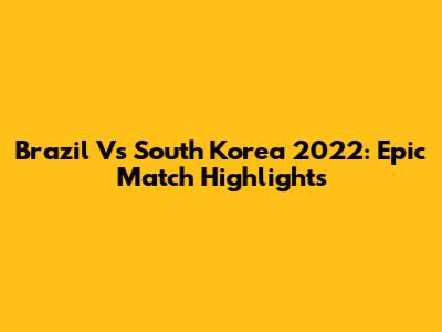 Brazil Vs South Korea 2022: Epic Match Highlights