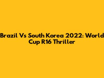 Brazil Vs South Korea 2022: World Cup R16 Thriller