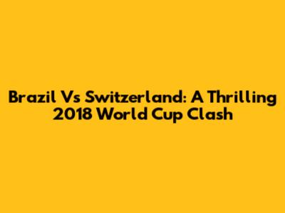 Brazil Vs Switzerland: A Thrilling 2018 World Cup Clash