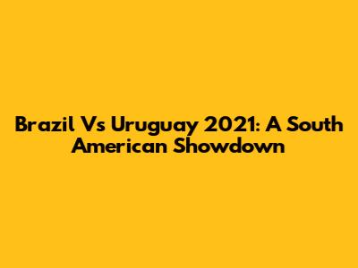 Brazil Vs Uruguay 2021: A South American Showdown