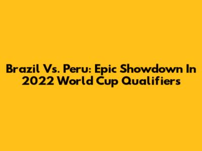 Brazil Vs. Peru: Epic Showdown In 2022 World Cup Qualifiers
