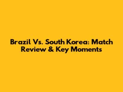 Brazil Vs. South Korea: Match Review & Key Moments