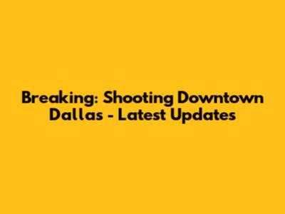 Breaking: Shooting Downtown Dallas - Latest Updates