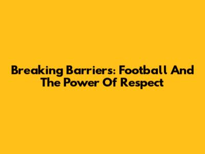 Breaking Barriers: Football And The Power Of Respect