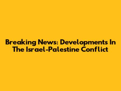 Breaking News: Developments In The Israel-Palestine Conflict