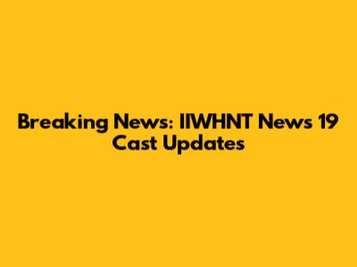 Breaking News: IIWHNT News 19 Cast Updates