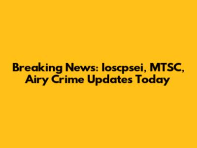 Breaking News: Ioscpsei, MTSC, Airy Crime Updates Today