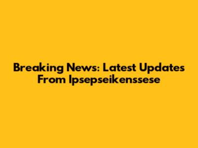 Breaking News: Latest Updates From Ipsepseikenssese