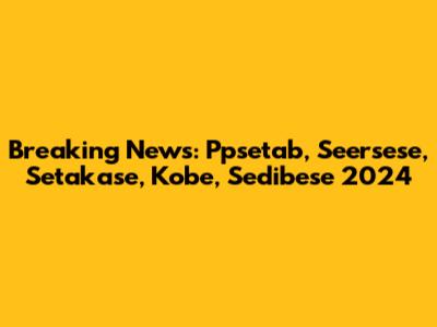 Breaking News: Ppsetab, Seersese, Setakase, Kobe, Sedibese 2024