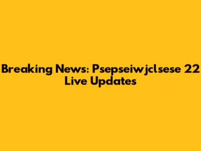 Breaking News: Psepseiwjclsese 22 Live Updates
