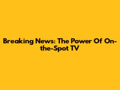 Breaking News: The Power Of On-the-Spot TV
